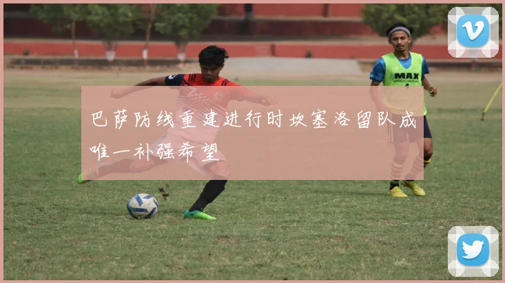巴萨防线重建进行时坎塞洛留队成唯一补强希望