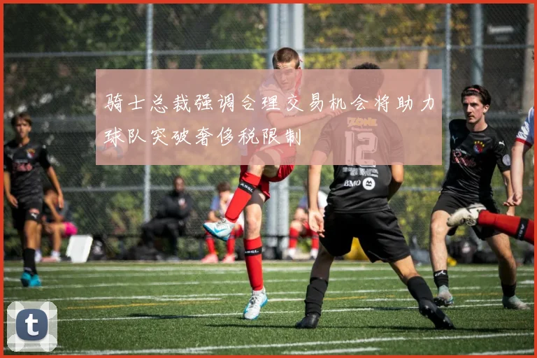 骑士总裁强调合理交易机会将助力球队突破奢侈税限制