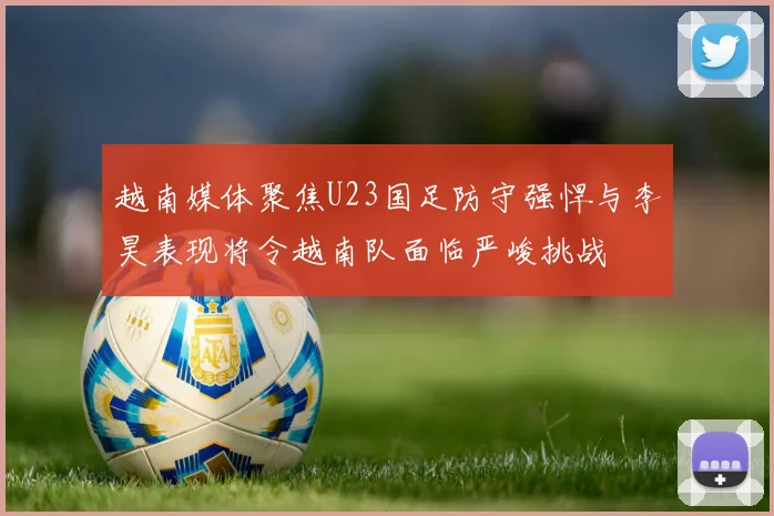 越南媒体聚焦U23国足防守强悍与李昊表现将令越南队面临严峻挑战