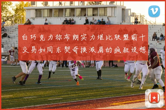 白巧克力称布朗实力堪比联盟前十交易如同东契奇换浓眉的疯狂设想