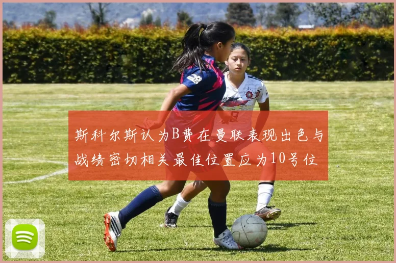 斯科尔斯认为B费在曼联表现出色与战绩密切相关最佳位置应为10号位