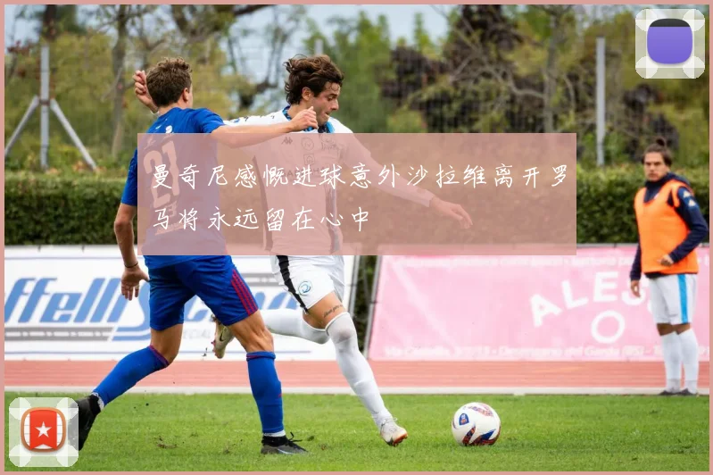 曼奇尼感慨进球意外沙拉维离开罗马将永远留在心中