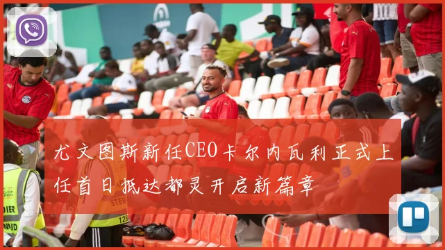 尤文图斯新任CEO卡尔内瓦利正式上任首日抵达都灵开启新篇章