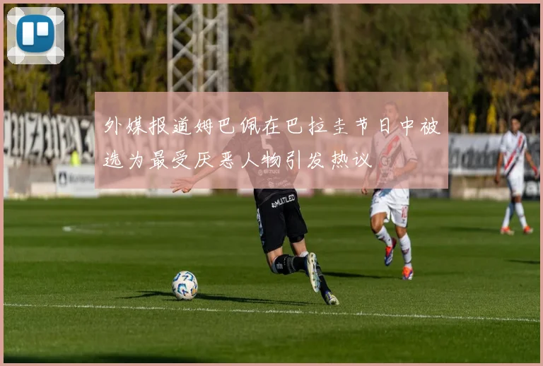 外媒报道姆巴佩在巴拉圭节日中被选为最受厌恶人物引发热议