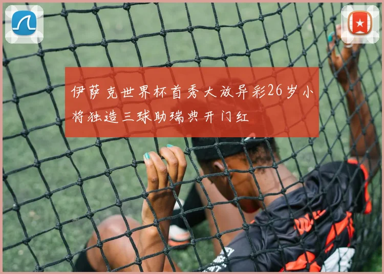 伊萨克世界杯首秀大放异彩26岁小将独造三球助瑞典开门红