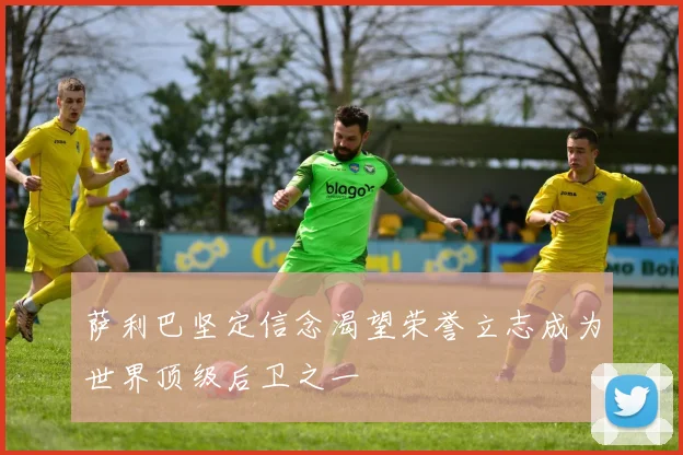 萨利巴坚定信念渴望荣誉立志成为世界顶级后卫之一