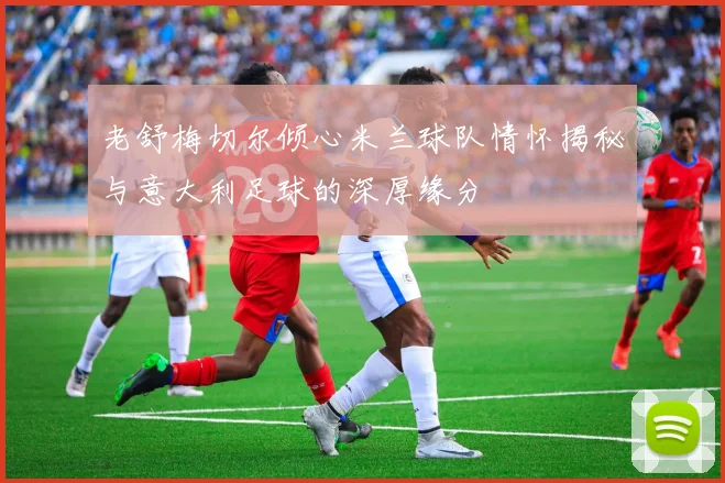 老舒梅切尔倾心米兰球队情怀揭秘与意大利足球的深厚缘分