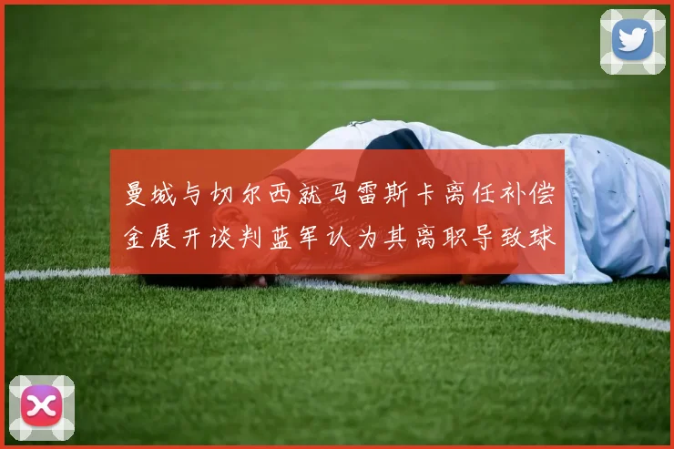 曼城与切尔西就马雷斯卡离任补偿金展开谈判蓝军认为其离职导致球队崩盘