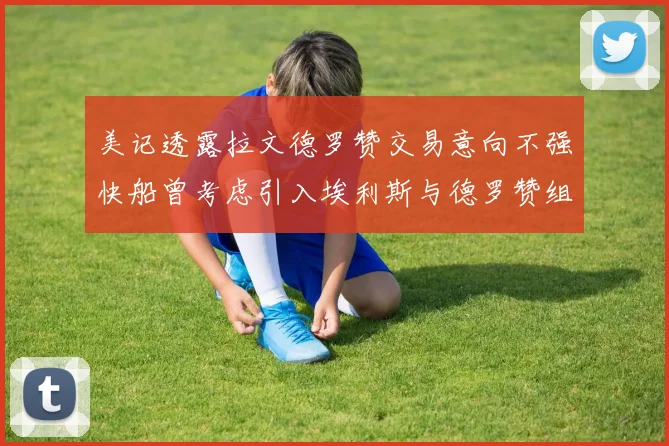 美记透露拉文德罗赞交易意向不强快船曾考虑引入埃利斯与德罗赞组合