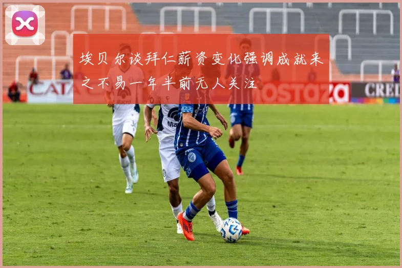 埃贝尔谈拜仁薪资变化强调成就来之不易一年半前无人关注