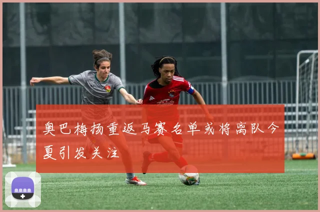 奥巴梅扬重返马赛名单或将离队今夏引发关注