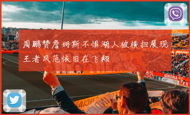 周鹏赞詹姆斯不惧湖人被横扫展现王者风范依旧在飞翔