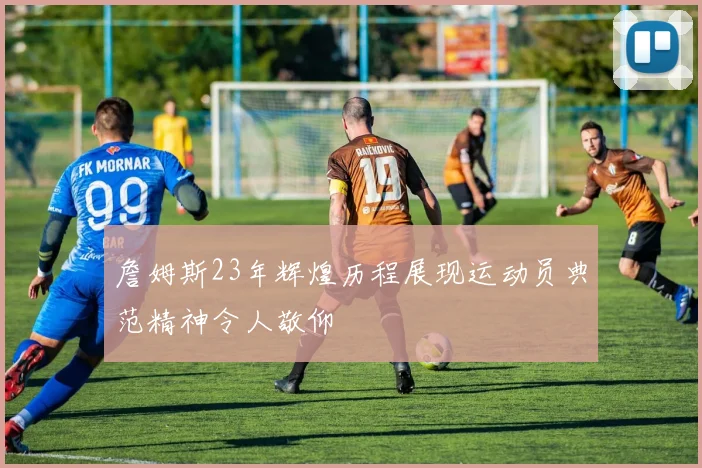 詹姆斯23年辉煌历程展现运动员典范精神令人敬仰
