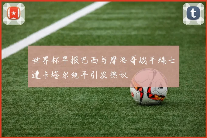 世界杯早报巴西与摩洛哥战平瑞士遭卡塔尔绝平引发热议