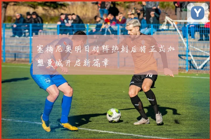 塞梅尼奥明日对阵热刺后将正式加盟曼城开启新篇章