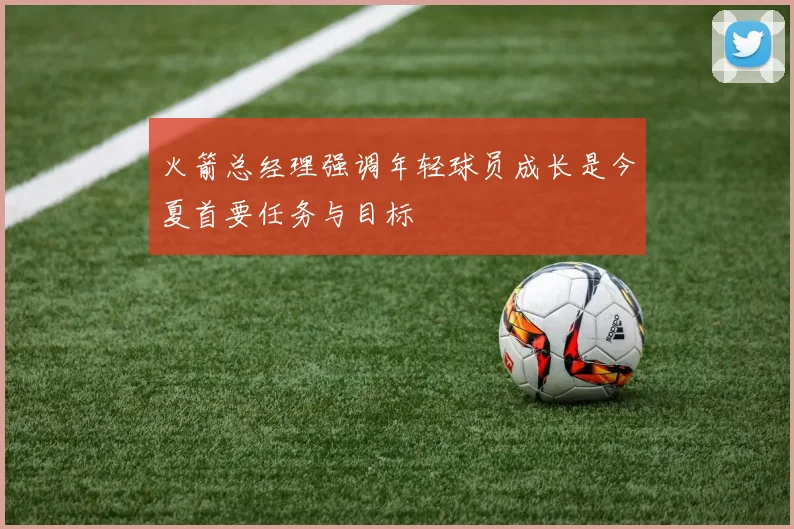 火箭总经理强调年轻球员成长是今夏首要任务与目标