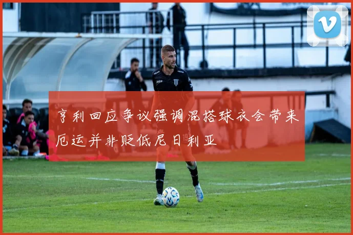 亨利回应争议强调混搭球衣会带来厄运并非贬低尼日利亚