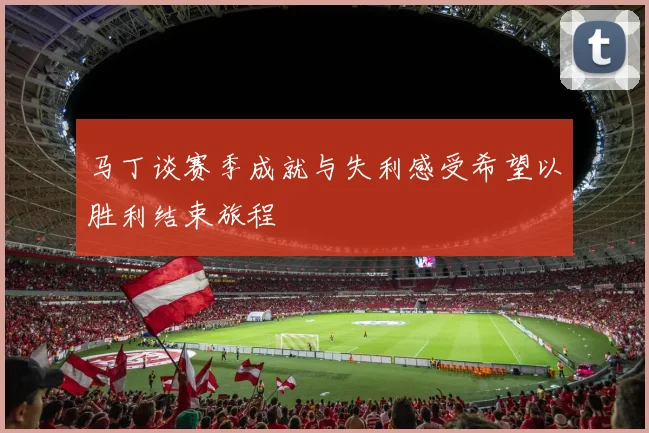 马丁谈赛季成就与失利感受希望以胜利结束旅程