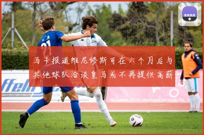 马卡报道维尼修斯可在六个月后与其他球队洽谈皇马或不再提供高薪合同