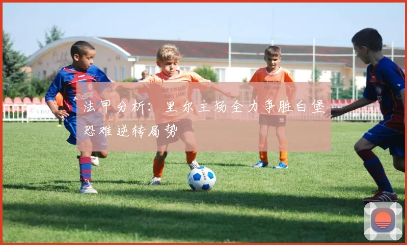 法甲分析：里尔主场全力争胜白堡恐难逆转局势