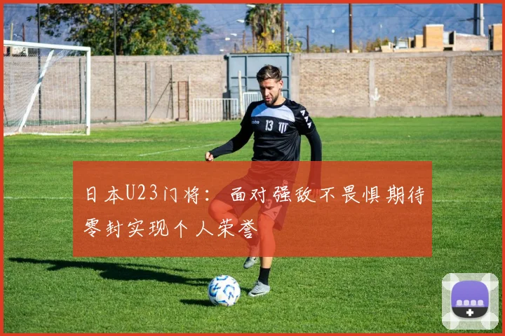 日本U23门将：面对强敌不畏惧期待零封实现个人荣誉